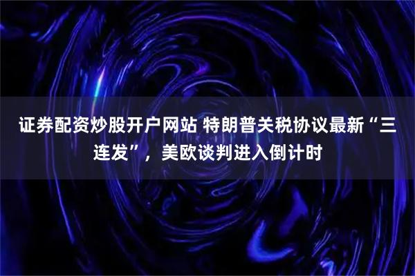 证券配资炒股开户网站 特朗普关税协议最新“三连发”，美欧谈判进入倒计时