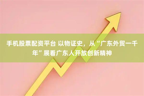 手机股票配资平台 以物证史，从“广东外贸一千年”展看广东人开放创新精神