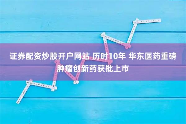 证券配资炒股开户网站 历时10年 华东医药重磅肿瘤创新药获批上市