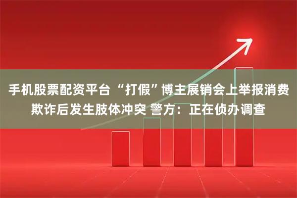 手机股票配资平台 “打假”博主展销会上举报消费欺诈后发生肢体冲突 警方：正在侦办调查