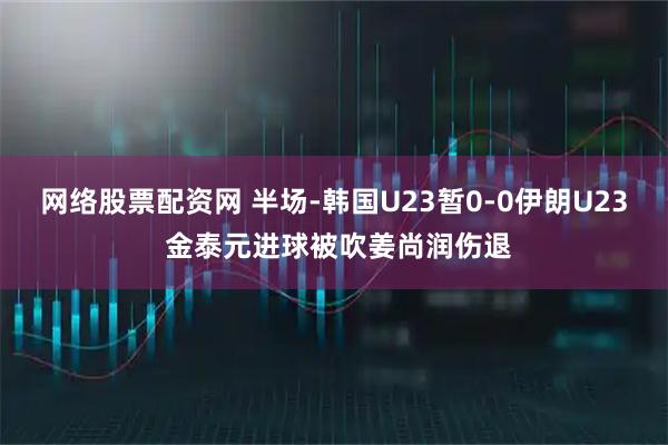 网络股票配资网 半场-韩国U23暂0-0伊朗U23 金泰元进球被吹姜尚润伤退