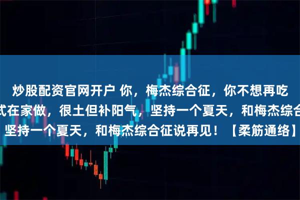 炒股配资官网开户 你，梅杰综合征，你不想再吃药了？老中医：三个招式在家做，很土但补阳气，坚持一个夏天，和梅杰综合征说再见！【柔筋通络】