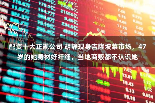 配资十大正规公司 胡静现身吉隆坡菜市场，47岁的她身材好纤细，当地商贩都不认识她