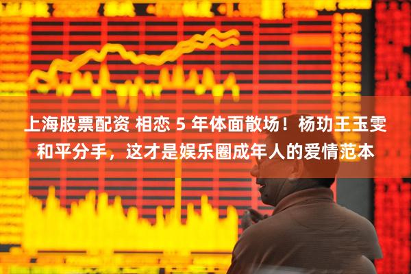 上海股票配资 相恋 5 年体面散场！杨玏王玉雯和平分手，这才是娱乐圈成年人的爱情范本