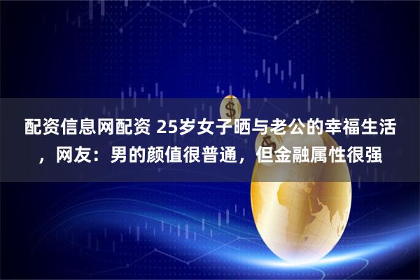 配资信息网配资 25岁女子晒与老公的幸福生活，网友：男的颜值很普通，但金融属性很强