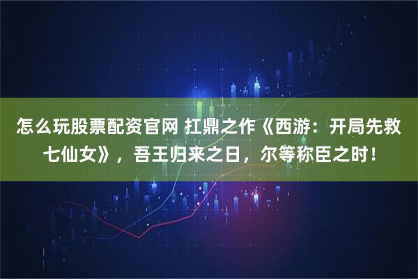怎么玩股票配资官网 扛鼎之作《西游：开局先救七仙女》，吾王归来之日，尔等称臣之时！