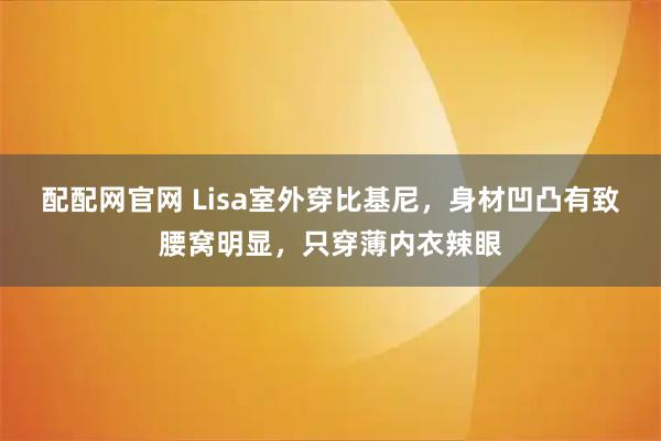 配配网官网 Lisa室外穿比基尼，身材凹凸有致腰窝明显，只穿薄内衣辣眼