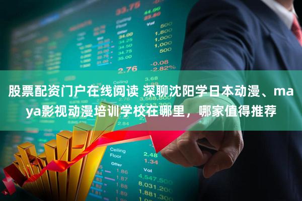 股票配资门户在线阅读 深聊沈阳学日本动漫、maya影视动漫培训学校在哪里，哪家值得推荐