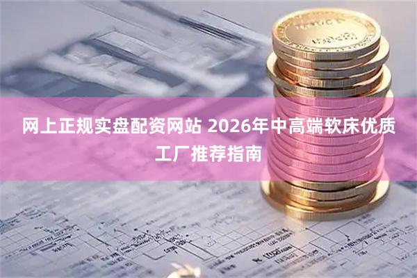 网上正规实盘配资网站 2026年中高端软床优质工厂推荐指南