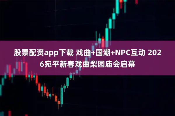 股票配资app下载 戏曲+国潮+NPC互动 2026宛平新春戏曲梨园庙会启幕