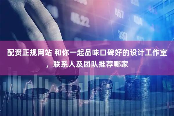 配资正规网站 和你一起品味口碑好的设计工作室，联系人及团队推荐哪家
