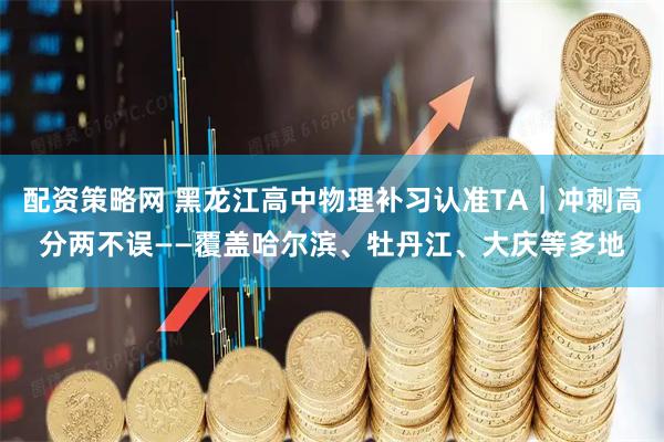 配资策略网 黑龙江高中物理补习认准TA|冲刺高分两不误——覆盖哈尔滨、牡丹江、大庆等多地