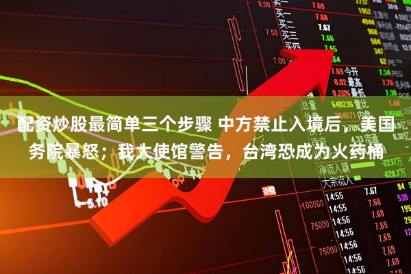 配资炒股最简单三个步骤 中方禁止入境后，美国务院暴怒；我大使馆警告，台湾恐成为火药桶