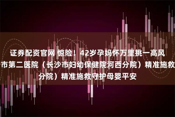 证券配资官网 惊险！42岁孕妈怀万里挑一高风险双胎，长沙市第二医院（长沙市妇幼保健院河西分院）精准施救守护母婴平安