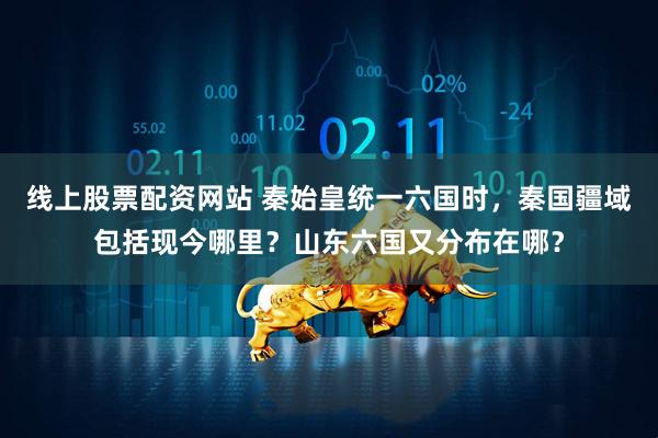 线上股票配资网站 秦始皇统一六国时，秦国疆域包括现今哪里？山东六国又分布在哪？
