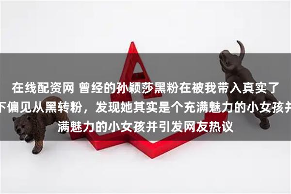 在线配资网 曾经的孙颖莎黑粉在被我带入真实了解后，迅速放下偏见从黑转粉，发现她其实是个充满魅力的小女孩并引发网友热议