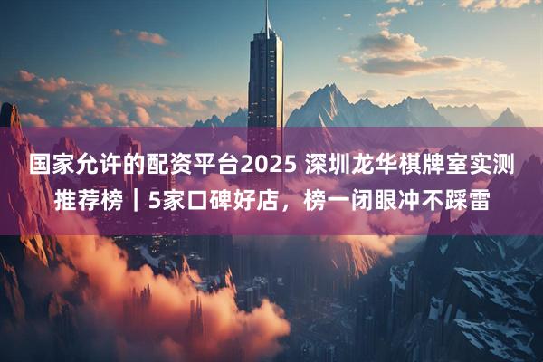 国家允许的配资平台2025 深圳龙华棋牌室实测推荐榜｜5家口碑好店，榜一闭眼冲不踩雷