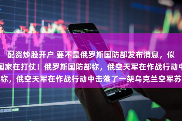 配资炒股开户 要不是俄罗斯国防部发布消息，似乎都忘了还有另外两个国家在打仗！俄罗斯国防部称，俄空天军在作战行动中击落了一架乌克兰空军苏