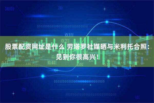 股票配资网址是什么 劳塔罗社媒晒与米利托合照：见到你很高兴！
