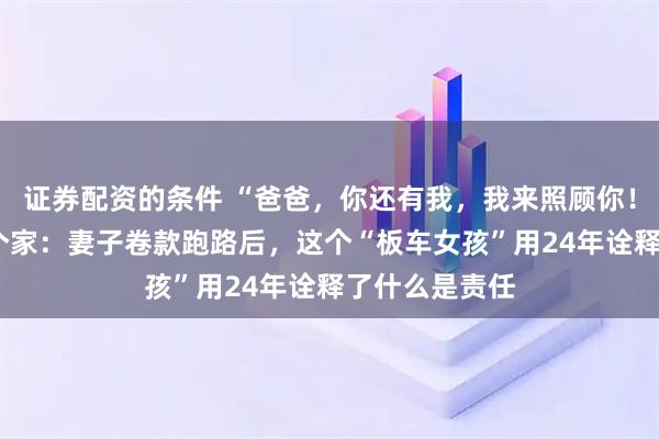 证券配资的条件 “爸爸，你还有我，我来照顾你！”6岁撑起一个家：妻子卷款跑路后，这个“板车女孩”用24年诠释了什么是责任