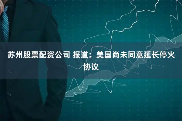 苏州股票配资公司 报道：美国尚未同意延长停火协议