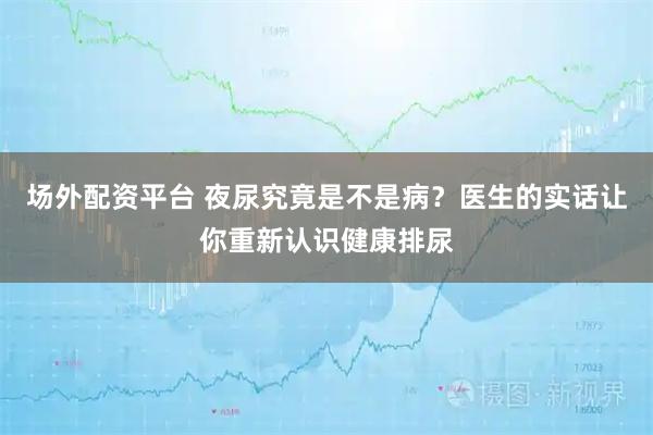 场外配资平台 夜尿究竟是不是病？医生的实话让你重新认识健康排尿