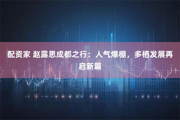 配资家 赵露思成都之行：人气爆棚，多栖发展再启新篇