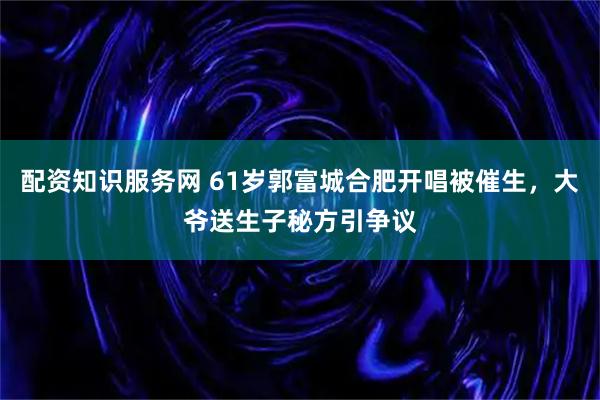 配资知识服务网 61岁郭富城合肥开唱被催生，大爷送生子秘方引争议