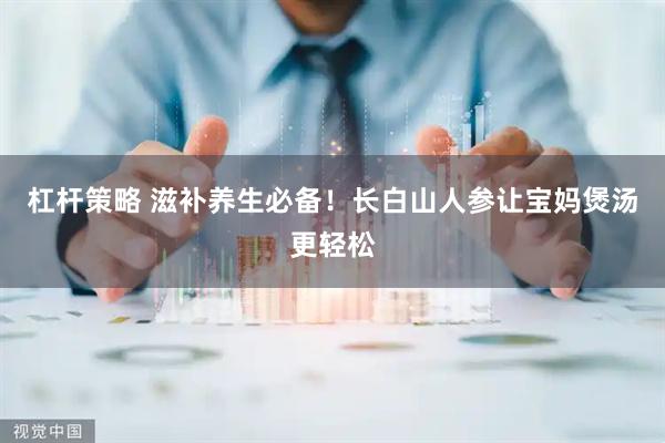 杠杆策略 滋补养生必备！长白山人参让宝妈煲汤更轻松