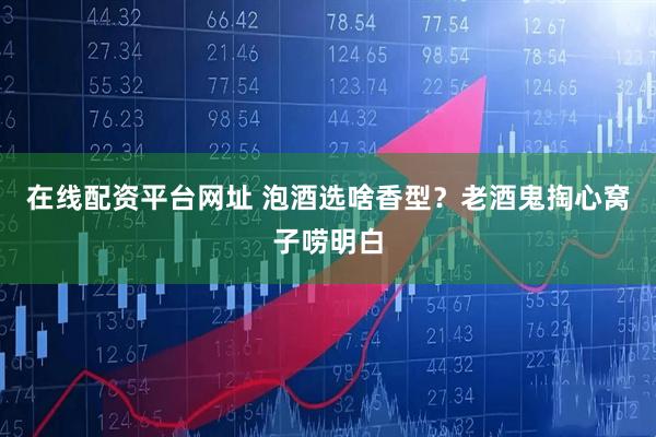 在线配资平台网址 泡酒选啥香型？老酒鬼掏心窝子唠明白