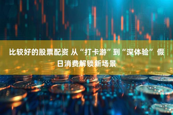 比较好的股票配资 从“打卡游”到“深体验” 假日消费解锁新场景