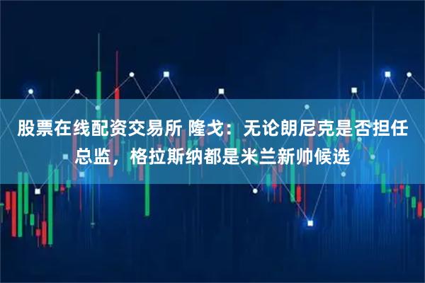 股票在线配资交易所 隆戈：无论朗尼克是否担任总监，格拉斯纳都是米兰新帅候选
