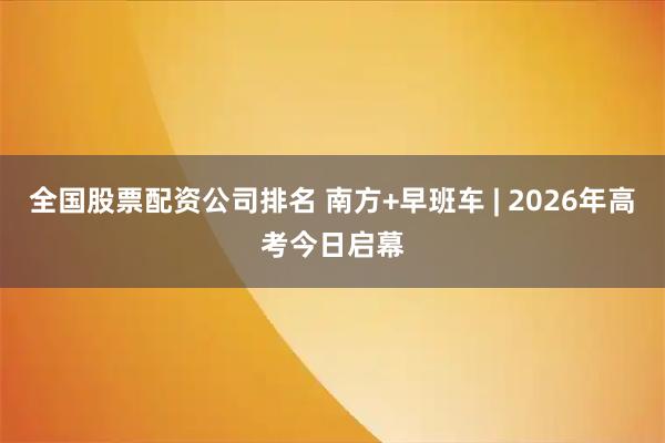 全国股票配资公司排名 南方+早班车 | 2026年高考今日启幕