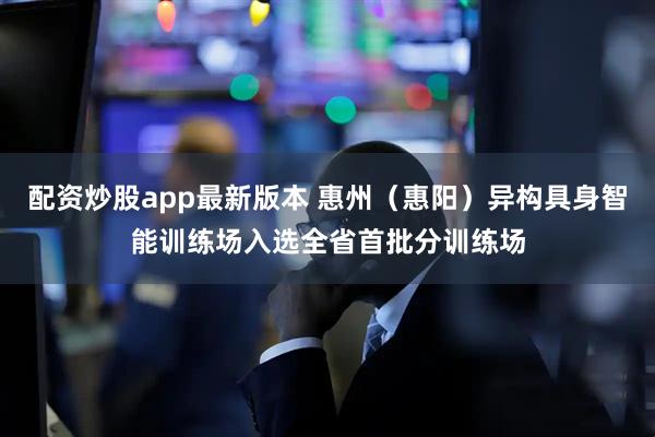 配资炒股app最新版本 惠州（惠阳）异构具身智能训练场入选全省首批分训练场