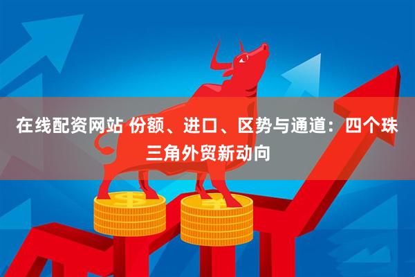 在线配资网站 份额、进口、区势与通道：四个珠三角外贸新动向