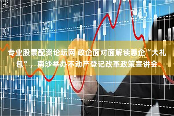 专业股票配资论坛网 政企面对面解读惠企“大礼包”，南沙举办不动产登记改革政策宣讲会