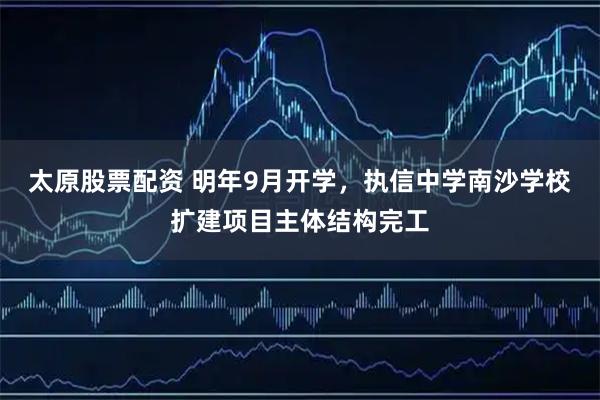 太原股票配资 明年9月开学，执信中学南沙学校扩建项目主体结构完工