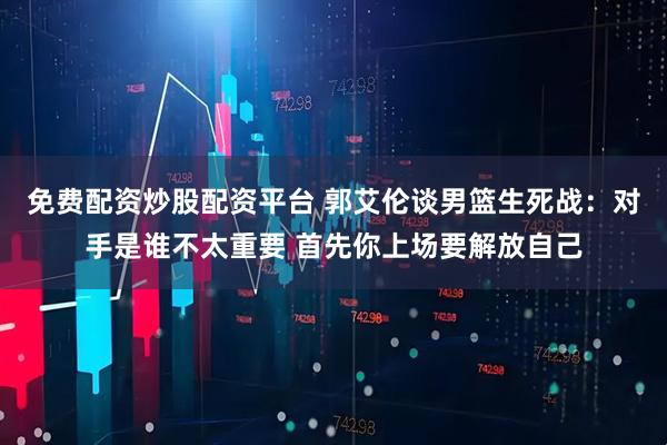 免费配资炒股配资平台 郭艾伦谈男篮生死战：对手是谁不太重要 首先你上场要解放自己