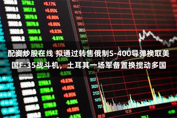 配资炒股在线 拟通过转售俄制S-400导弹换取美国F-35战斗机，土耳其一场军备置换搅动多国