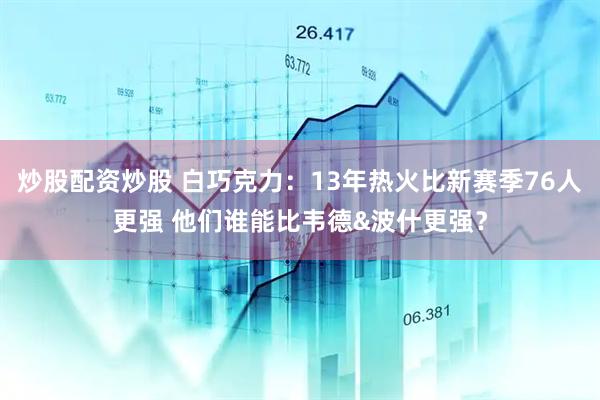 炒股配资炒股 白巧克力：13年热火比新赛季76人更强 他们谁能比韦德&波什更强？