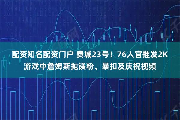 配资知名配资门户 费城23号！76人官推发2K游戏中詹姆斯抛镁粉、暴扣及庆祝视频