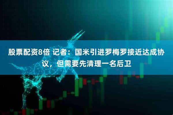 股票配资8倍 记者：国米引进罗梅罗接近达成协议，但需要先清理一名后卫