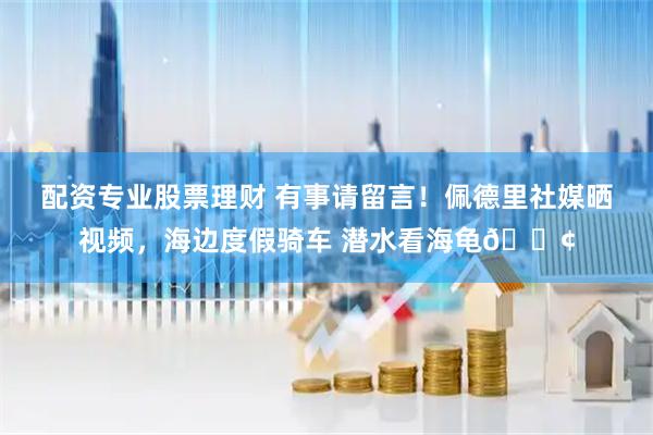 配资专业股票理财 有事请留言！佩德里社媒晒视频，海边度假骑车 潜水看海龟🐢